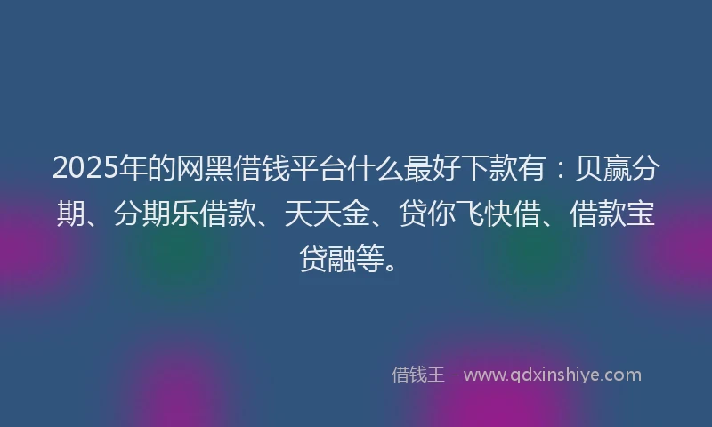 2025年的网黑借钱平台什么最好下款有：贝赢分期、分期乐借款、天天金、贷你飞快借、借款宝贷融等。