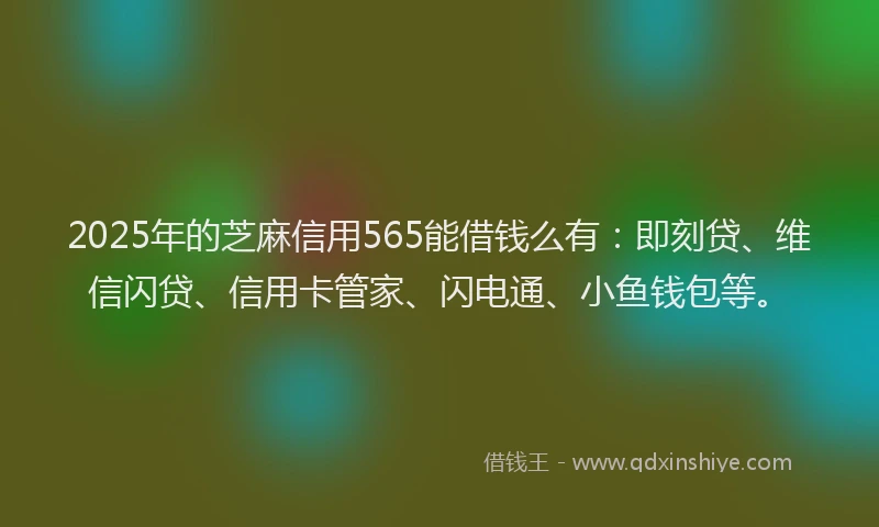 2025年的芝麻信用565能借钱么有：即刻贷、维信闪贷、信用卡管家、闪电通、小鱼钱包等。
