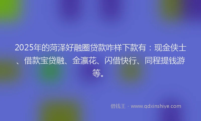2025年的菏泽好融圈贷款咋样下款有：现金侠士、借款宝贷融、金瀛花、闪借快行、同程提钱游等。