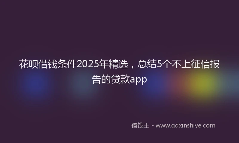 花呗借钱条件2025年精选，总结5个不上征信报告的贷款app