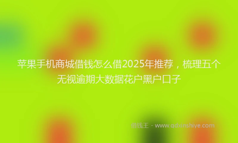 苹果手机商城借钱怎么借2025年推荐，梳理五个无视逾期大数据花户黑户口子
