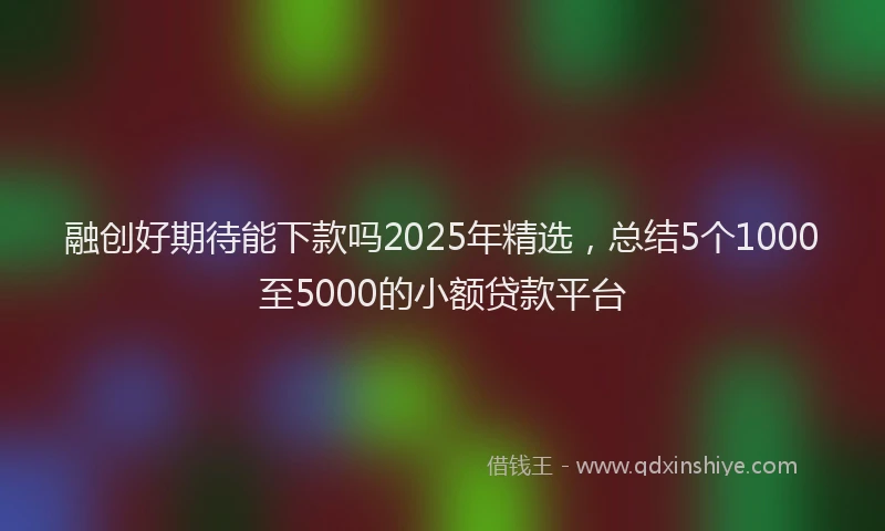 融创好期待能下款吗2025年精选，总结5个1000至5000的小额贷款平台