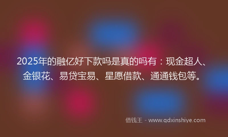 2025年的融亿好下款吗是真的吗有：现金超人、金银花、易贷宝易、星愿借款、通通钱包等。