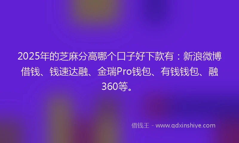 2025年的芝麻分高哪个口子好下款有：新浪微博借钱、钱速达融、金瑞Pro钱包、有钱钱包、融360等。