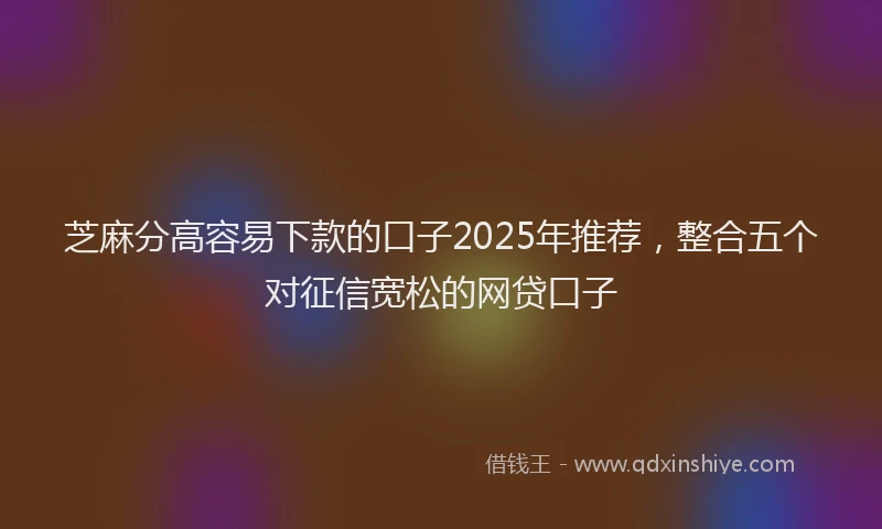 芝麻分高容易下款的口子2025年推荐，整合五个对征信宽松的网贷口子