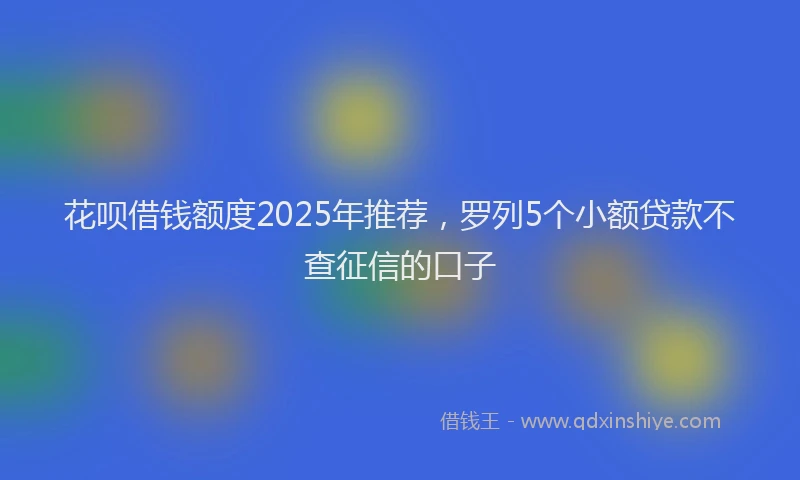 花呗借钱额度2025年推荐，罗列5个小额贷款不查征信的口子