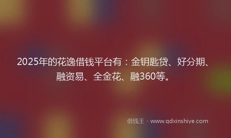 2025年的花逸借钱平台有：金钥匙贷、好分期、融资易、全金花、融360等。