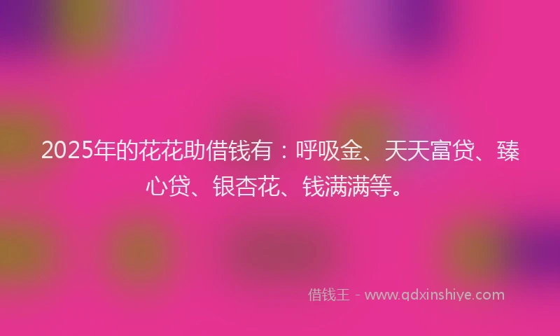 2025年的花花助借钱有：呼吸金、天天富贷、臻心贷、银杏花、钱满满等。