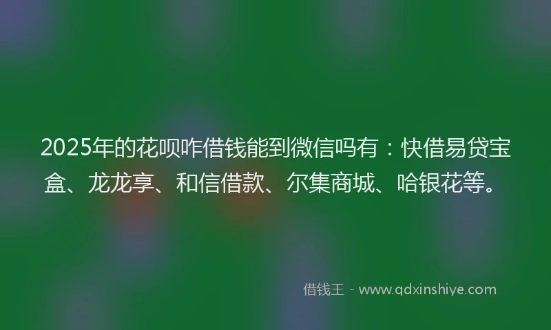2025年的花呗咋借钱能到微信吗有：快借易贷宝盒、龙龙享、和信借款、尔集商城、哈银花等。