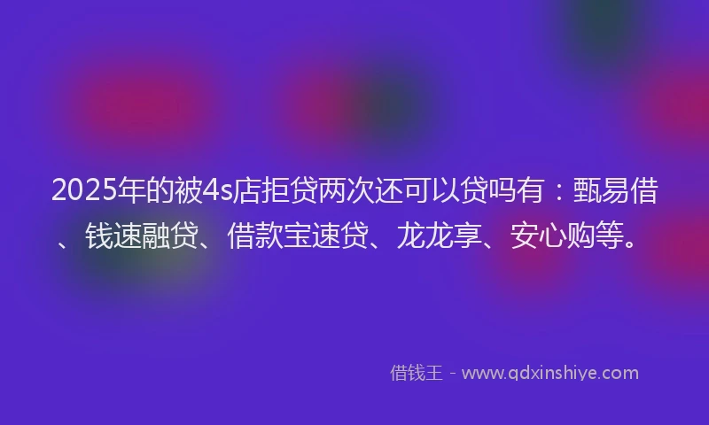 2025年的被4s店拒贷两次还可以贷吗有：甄易借、钱速融贷、借款宝速贷、龙龙享、安心购等。