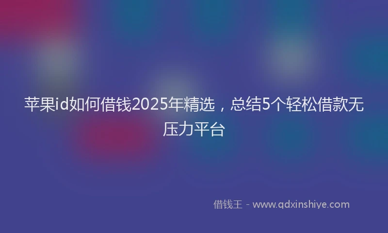 苹果id如何借钱2025年精选，总结5个轻松借款无压力平台