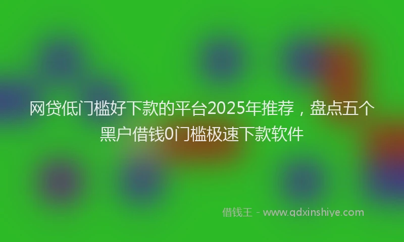 网贷低门槛好下款的平台2025年推荐，盘点五个黑户借钱0门槛极速下款软件