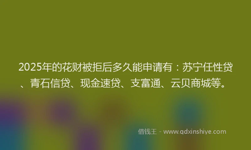 2025年的花财被拒后多久能申请有：苏宁任性贷、青石信贷、现金速贷、支富通、云贝商城等。