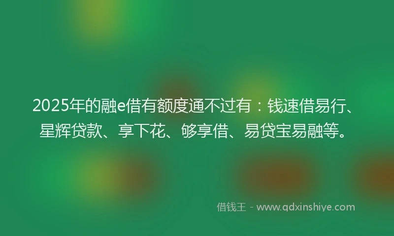 2025年的融e借有额度通不过有：钱速借易行、星辉贷款、享下花、够享借、易贷宝易融等。