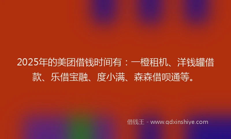 2025年的美团借钱时间有：一橙租机、洋钱罐借款、乐借宝融、度小满、森森借呗通等。