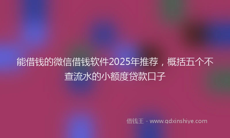 能借钱的微信借钱软件2025年推荐，概括五个不查流水的小额度贷款口子