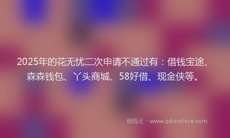 2025年的花无忧二次申请不通过有：借钱宝途、森森钱包、丫头商城、58好借、现金侠等。