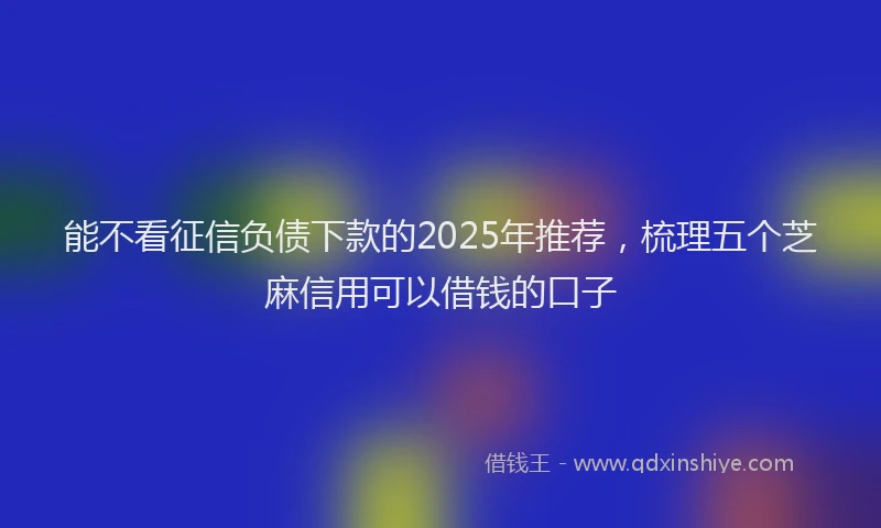 能不看征信负债下款的2025年推荐，梳理五个芝麻信用可以借钱的口子