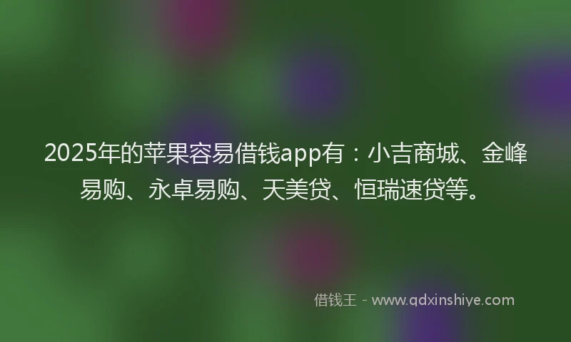2025年的苹果容易借钱app有：小吉商城、金峰易购、永卓易购、天美贷、恒瑞速贷等。