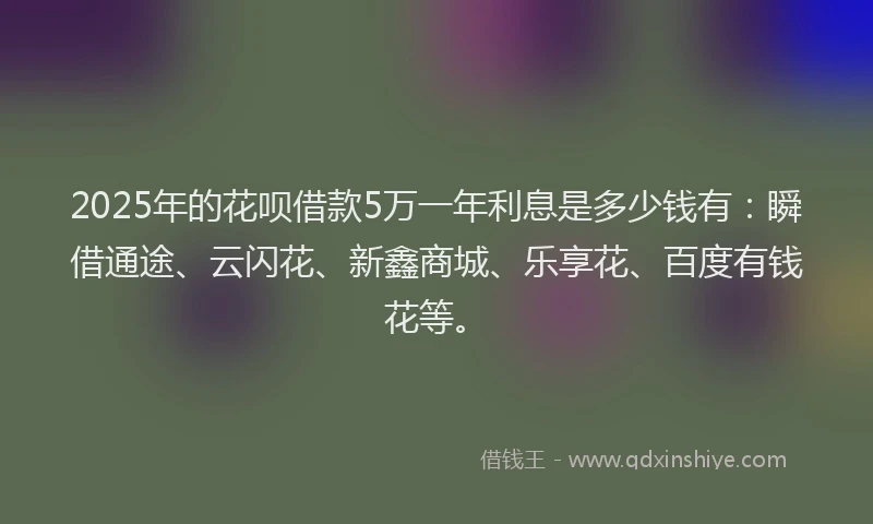 2025年的花呗借款5万一年利息是多少钱有：瞬借通途、云闪花、新鑫商城、乐享花、百度有钱花等。