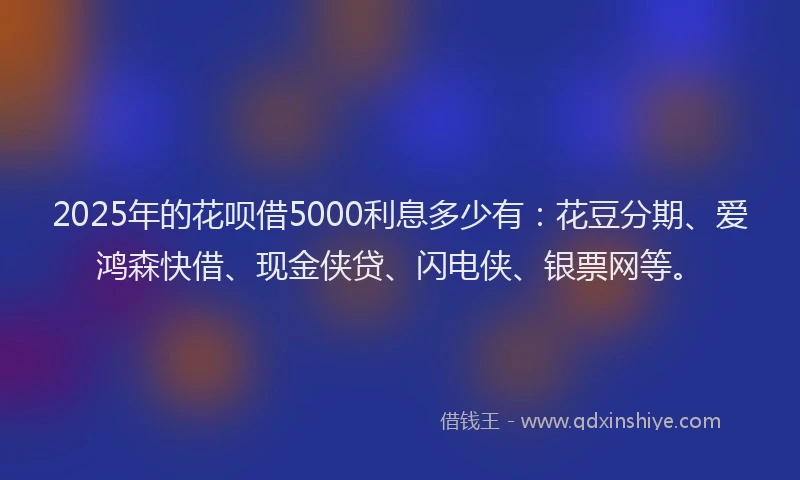 2025年的花呗借5000利息多少有：花豆分期、爱鸿森快借、现金侠贷、闪电侠、银票网等。