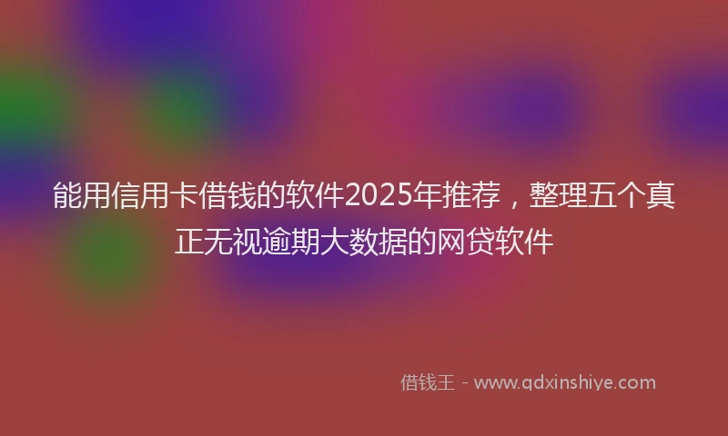 能用信用卡借钱的软件2025年推荐，整理五个真正无视逾期大数据的网贷软件