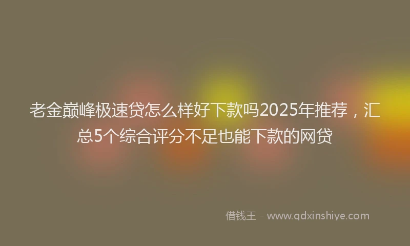 老金巅峰极速贷怎么样好下款吗2025年推荐，汇总5个综合评分不足也能下款的网贷