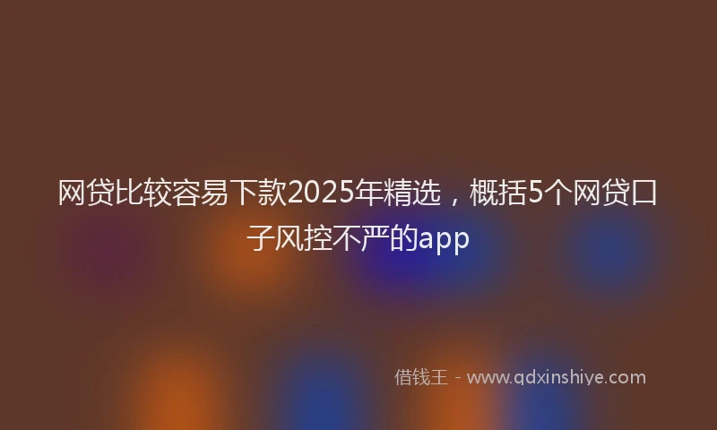 网贷比较容易下款2025年精选，概括5个网贷口子风控不严的app