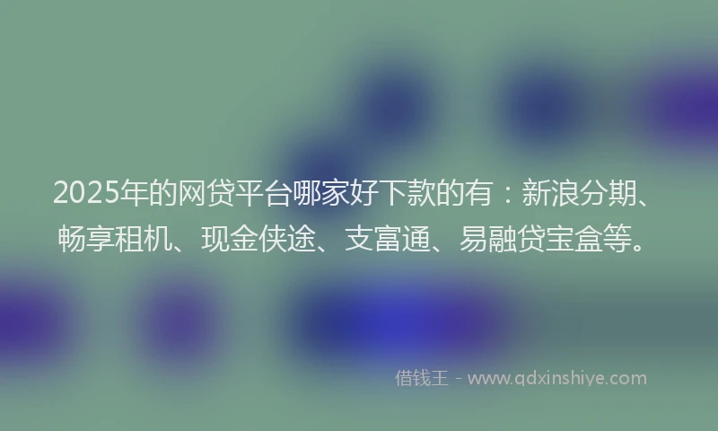 2025年的网贷平台哪家好下款的有：新浪分期、畅享租机、现金侠途、支富通、易融贷宝盒等。