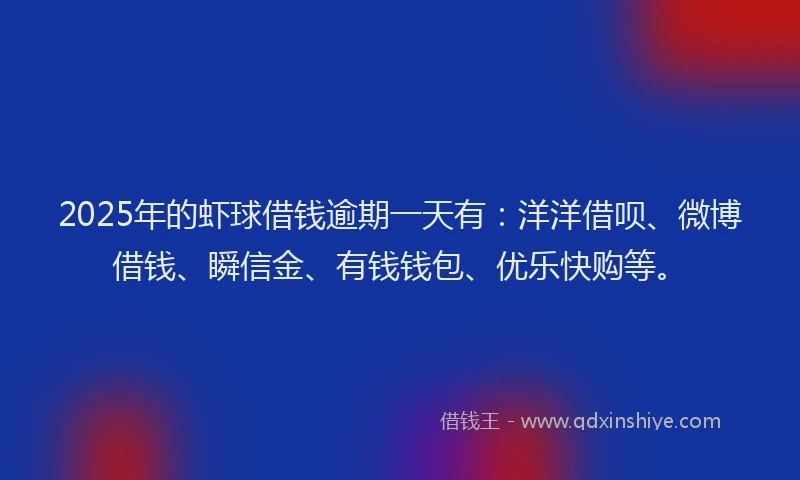 2025年的虾球借钱逾期一天有：洋洋借呗、微博借钱、瞬信金、有钱钱包、优乐快购等。