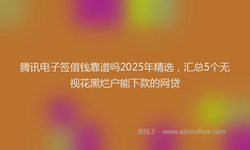 腾讯电子签借钱靠谱吗2025年精选，汇总5个无视花黑烂户能下款的网贷