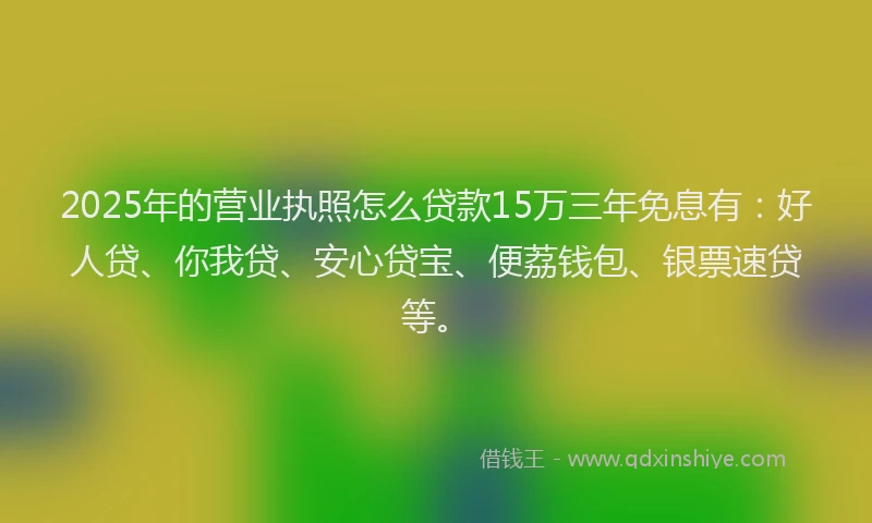 2025年的营业执照怎么贷款15万三年免息有：好人贷、你我贷、安心贷宝、便荔钱包、银票速贷等。
