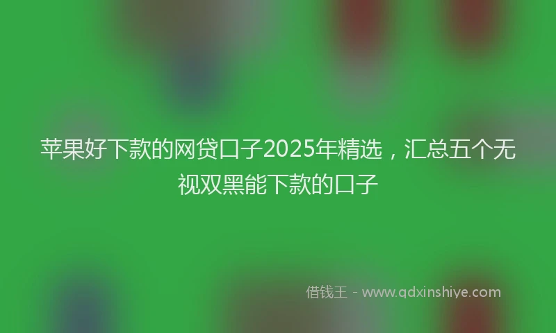 苹果好下款的网贷口子2025年精选，汇总五个无视双黑能下款的口子
