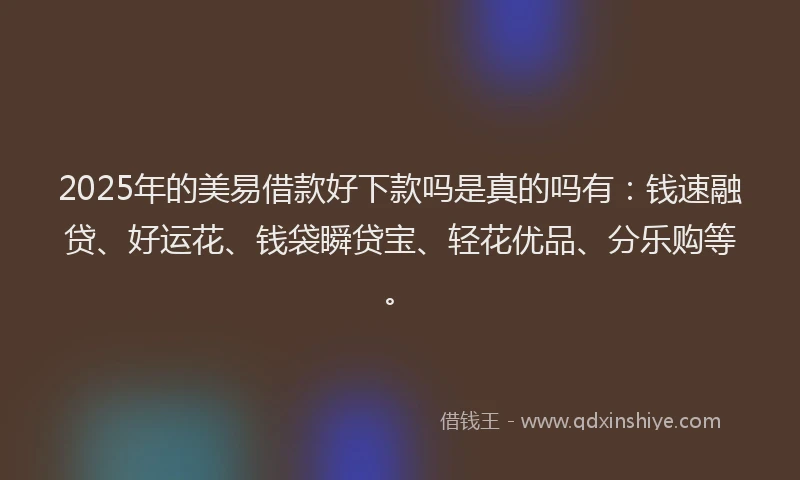2025年的美易借款好下款吗是真的吗有：钱速融贷、好运花、钱袋瞬贷宝、轻花优品、分乐购等。