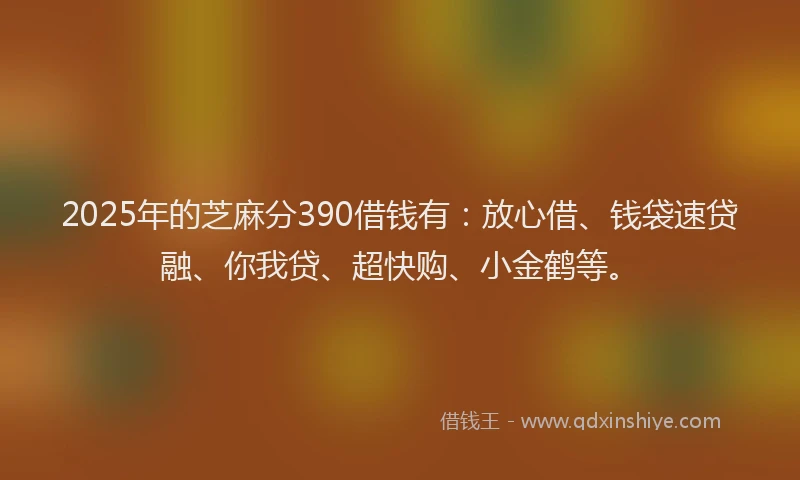 2025年的芝麻分390借钱有：放心借、钱袋速贷融、你我贷、超快购、小金鹤等。
