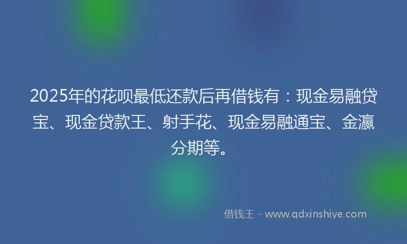 2025年的花呗最低还款后再借钱有：现金易融贷宝、现金贷款王、射手花、现金易融通宝、金瀛分期等。