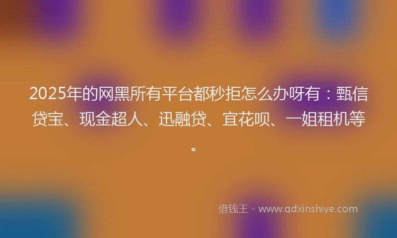 2025年的网黑所有平台都秒拒怎么办呀有：甄信贷宝、现金超人、迅融贷、宜花呗、一姐租机等。