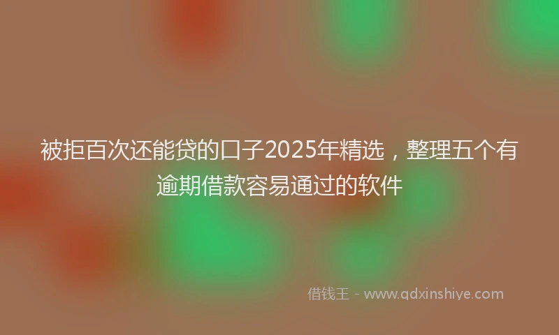 被拒百次还能贷的口子2025年精选，整理五个有逾期借款容易通过的软件