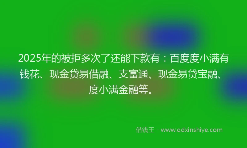 2025年的被拒多次了还能下款有：百度度小满有钱花、现金贷易借融、支富通、现金易贷宝融、度小满金融等。