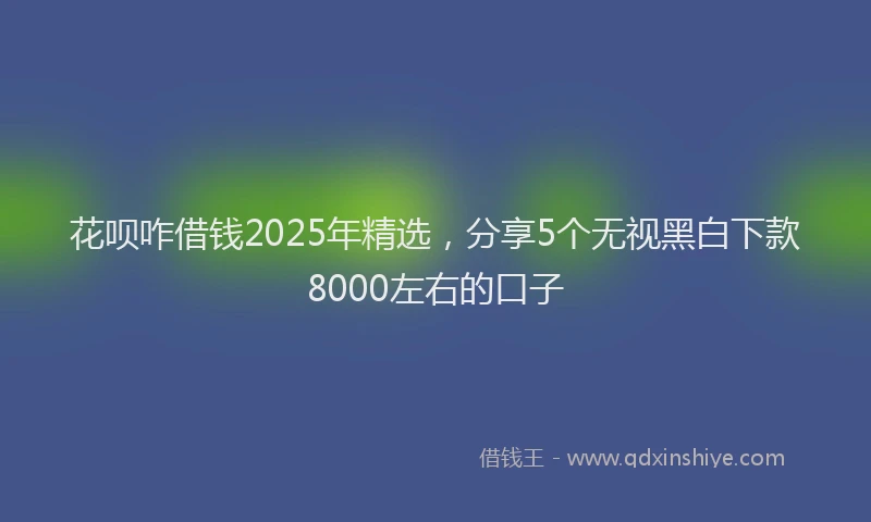 花呗咋借钱2025年精选，分享5个无视黑白下款8000左右的口子