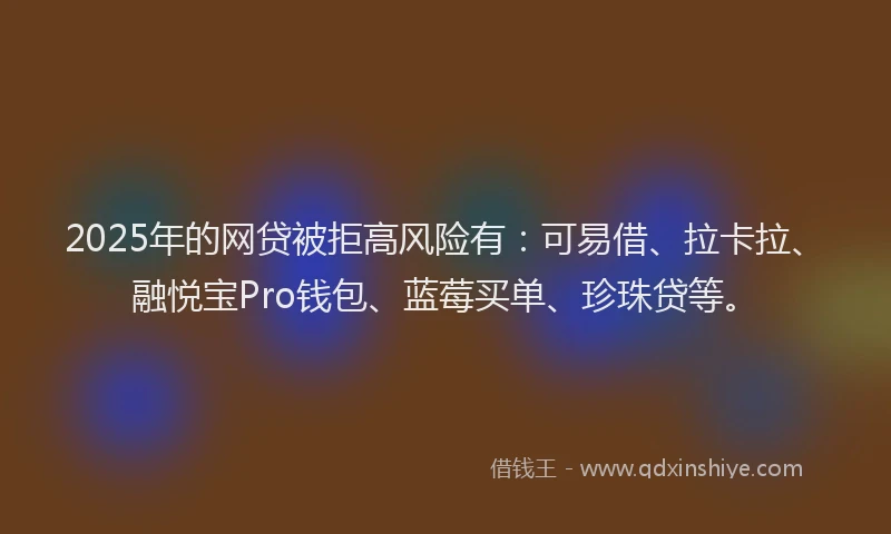 2025年的网贷被拒高风险有：可易借、拉卡拉、融悦宝Pro钱包、蓝莓买单、珍珠贷等。