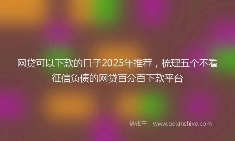 网贷可以下款的口子2025年推荐，梳理五个不看征信负债的网贷百分百下款平台