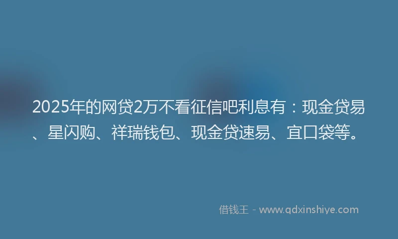 2025年的网贷2万不看征信吧利息有：现金贷易、星闪购、祥瑞钱包、现金贷速易、宜口袋等。
