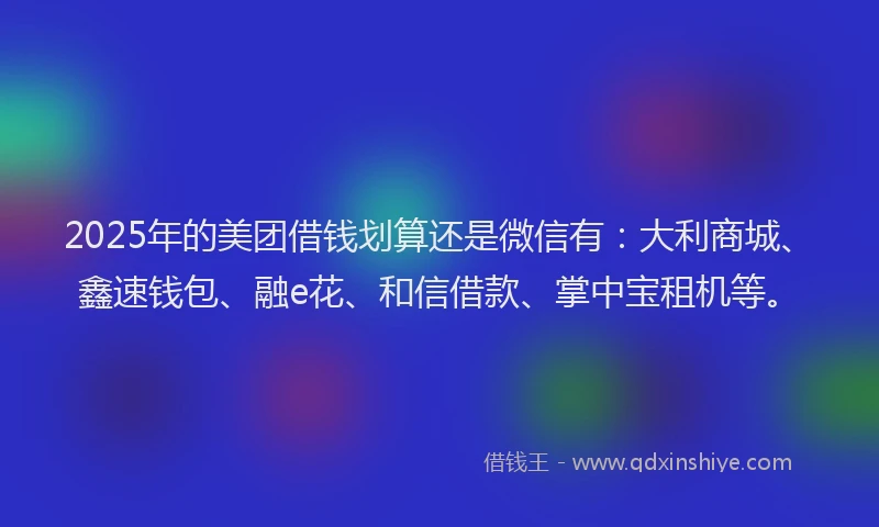 2025年的美团借钱划算还是微信有：大利商城、鑫速钱包、融e花、和信借款、掌中宝租机等。