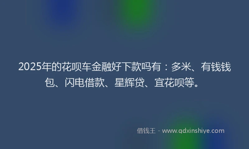 2025年的花呗车金融好下款吗有：多米、有钱钱包、闪电借款、星辉贷、宜花呗等。