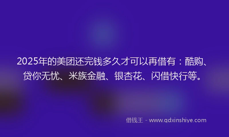 2025年的美团还完钱多久才可以再借有：酷购、贷你无忧、米族金融、银杏花、闪借快行等。