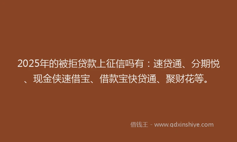 2025年的被拒贷款上征信吗有：速贷通、分期悦、现金侠速借宝、借款宝快贷通、聚财花等。