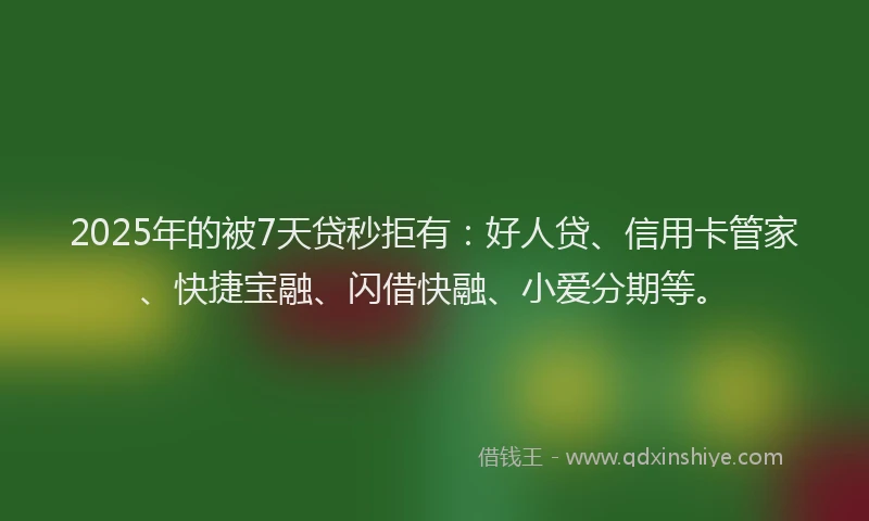 2025年的被7天贷秒拒有：好人贷、信用卡管家、快捷宝融、闪借快融、小爱分期等。