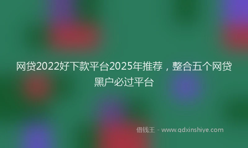 网贷2022好下款平台2025年推荐，整合五个网贷黑户必过平台
