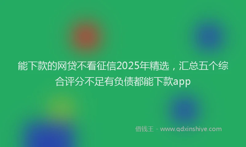 能下款的网贷不看征信2025年精选，汇总五个综合评分不足有负债都能下款app